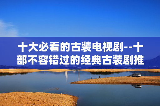 十大必看的古装电视剧--十部不容错过的经典古装剧推荐
