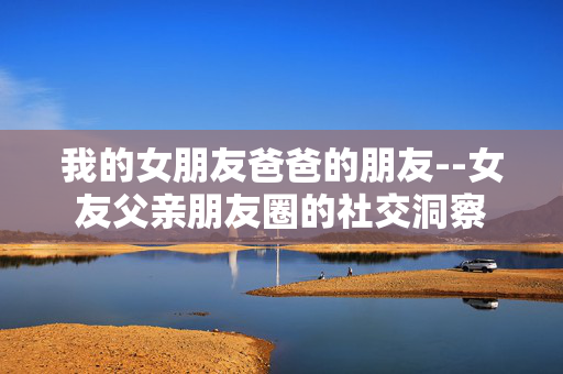 我的女朋友爸爸的朋友--女友父亲朋友圈的社交洞察