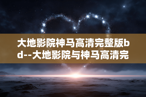 大地影院神马高清完整版bd--大地影院与神马高清完整版BD资源探秘