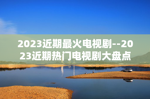2023近期最火电视剧--2023近期热门电视剧大盘点