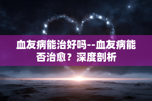 血友病能治好吗--血友病能否治愈？深度剖析