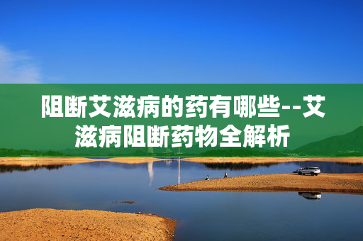 阻断艾滋病的药有哪些--艾滋病阻断药物全解析