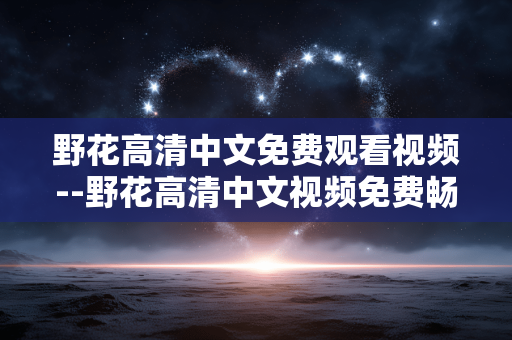 野花高清中文免费观看视频--野花高清中文视频免费畅享