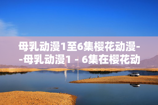 母乳动漫1至6集樱花动漫--母乳动漫1 - 6集在樱花动漫平台的深度剖析