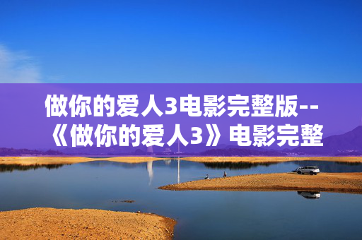 做你的爱人3电影完整版--《做你的爱人3》电影完整版深度探秘