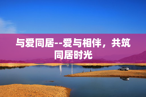 与爱同居--爱与相伴，共筑同居时光