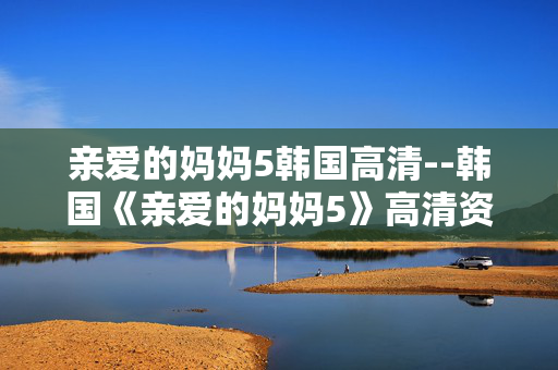 亲爱的妈妈5韩国高清--韩国《亲爱的妈妈5》高清资源深度探秘