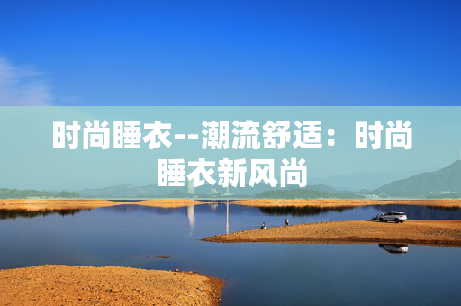 时尚睡衣--潮流舒适：时尚睡衣新风尚