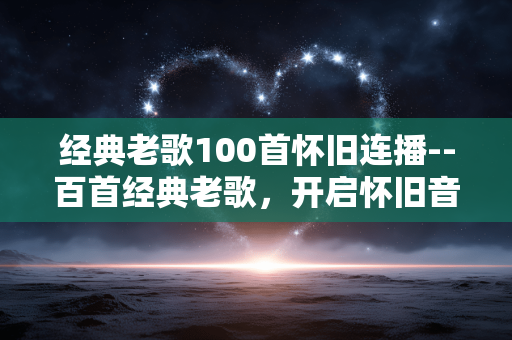 经典老歌100首怀旧连播--百首经典老歌，开启怀旧音乐连播盛宴