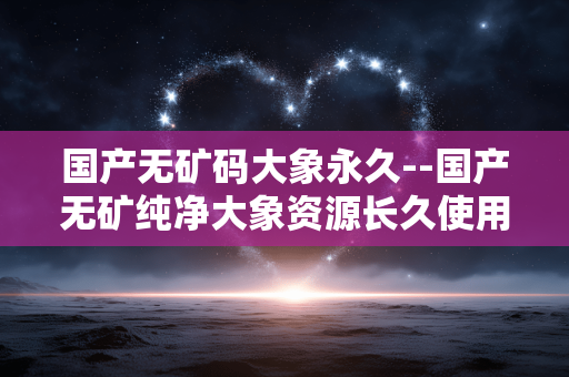 国产无矿码大象永久--国产无矿纯净大象资源长久使用解读