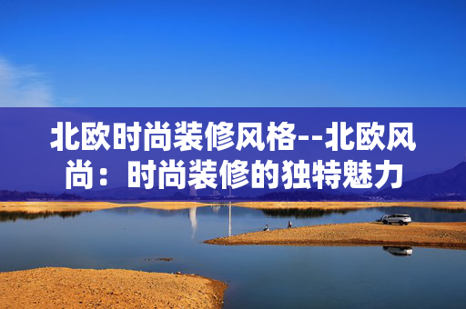 北欧时尚装修风格--北欧风尚：时尚装修的独特魅力