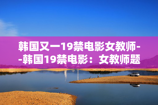 韩国又一19禁电影女教师--韩国19禁电影：女教师题材的别样呈现
