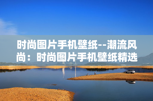 时尚图片手机壁纸--潮流风尚：时尚图片手机壁纸精选