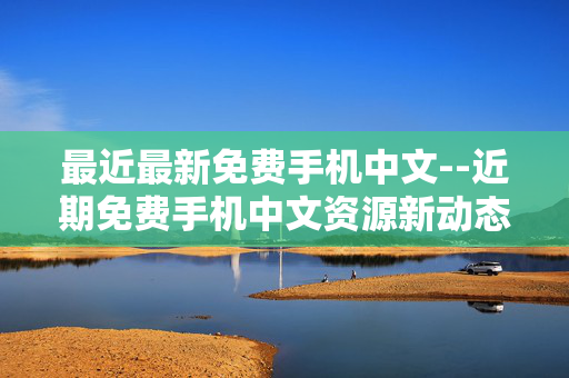 最近最新免费手机中文--近期免费手机中文资源新动态 最近最新免费手机中文--近期免费手机中文资源新动态