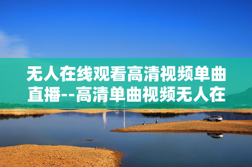 无人在线观看高清视频单曲直播--高清单曲视频无人在线直播全解析