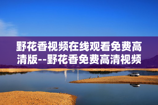 野花香视频在线观看免费高清版--野花香免费高清视频在线观看攻略