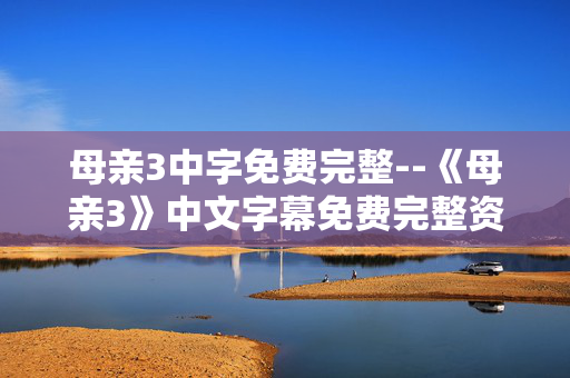 母亲3中字免费完整--《母亲3》中文字幕免费完整资源探秘