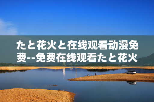 たと花火と在线观看动漫免费--免费在线观看たと花火と动漫全攻略