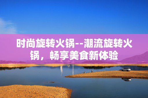 时尚旋转火锅--潮流旋转火锅，畅享美食新体验