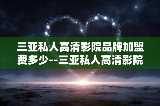 三亚私人高清影院品牌加盟费多少--三亚私人高清影院品牌加盟费用详情