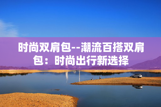 时尚双肩包--潮流百搭双肩包：时尚出行新选择