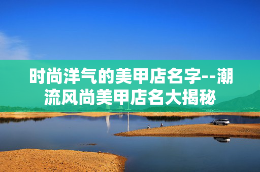 时尚洋气的美甲店名字--潮流风尚美甲店名大揭秘
