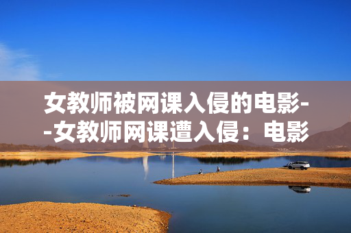 女教师被网课入侵的电影--女教师网课遭入侵：电影中的惊悚与反思