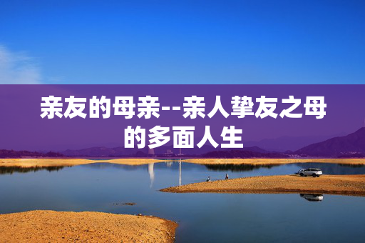 亲友的母亲--亲人挚友之母的多面人生