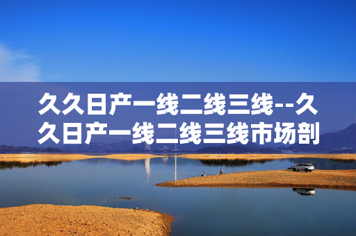 久久日产一线二线三线--久久日产一线二线三线市场剖析