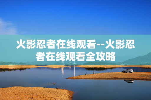 火影忍者在线观看--火影忍者在线观看全攻略