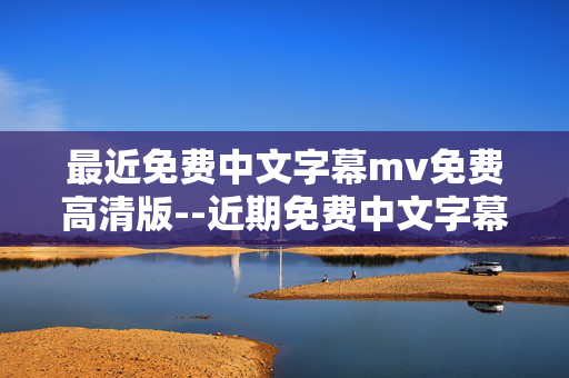 最近免费中文字幕mv免费高清版--近期免费中文字幕高清MV资源全解析