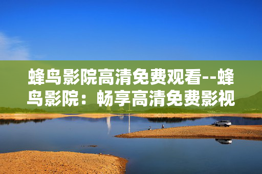 蜂鸟影院高清免费观看--蜂鸟影院:畅享高清免费影视盛宴 蜂鸟影院高清免费观看--蜂鸟影院:畅享高清免费影视盛宴