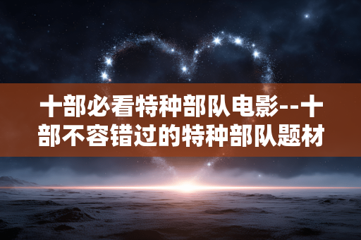 十部必看特种部队电影--十部不容错过的特种部队题材电影