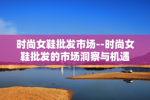 时尚女鞋批发市场--时尚女鞋批发的市场洞察与机遇