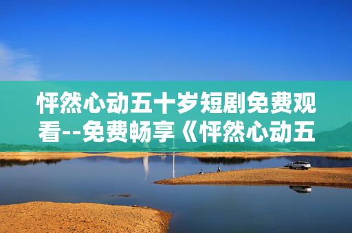 怦然心动五十岁短剧免费观看--免费畅享《怦然心动五十岁》短剧精彩
