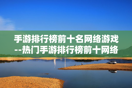 手游排行榜前十名网络游戏--热门手游排行榜前十网络游戏大盘点