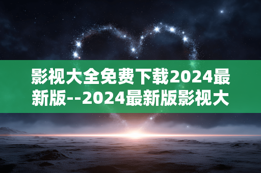 影视大全免费下载2024最新版--2024最新版影视大全免费下载全攻略