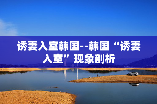 诱妻入室韩国--韩国“诱妻入室”现象剖析
