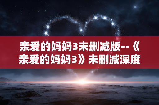 亲爱的妈妈3未删减版--《亲爱的妈妈3》未删减深度探秘