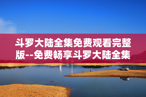 斗罗大陆全集免费观看完整版--免费畅享斗罗大陆全集完整版