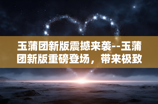 玉蒲团新版震撼来袭--玉蒲团新版重磅登场，带来极致震撼