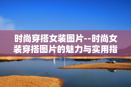 时尚穿搭女装图片--时尚女装穿搭图片的魅力与实用指南