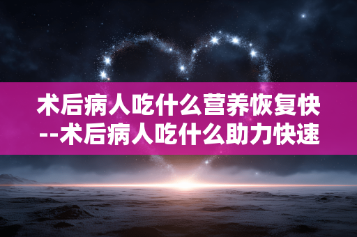 术后病人吃什么营养恢复快--术后病人吃什么助力快速恢复营养