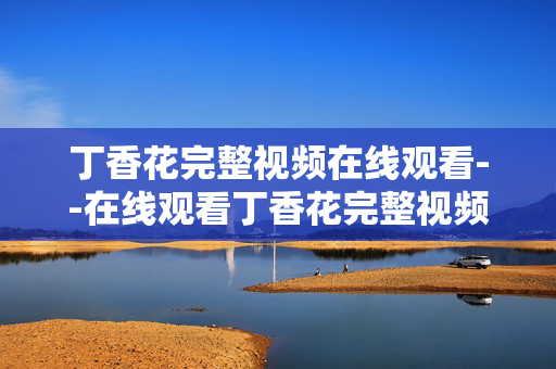 丁香花完整视频在线观看--在线观看丁香花完整视频全攻略