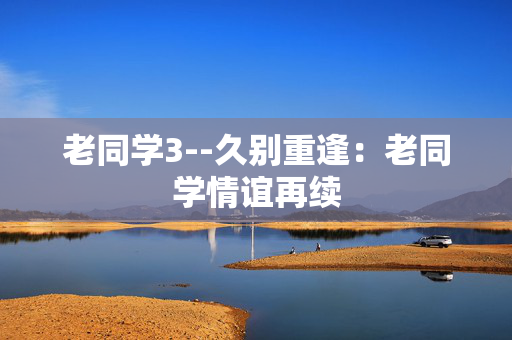 老同学3--久别重逢：老同学情谊再续