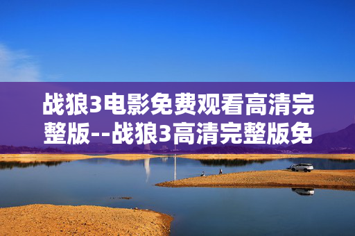 战狼3电影免费观看高清完整版--战狼3高清完整版免费观看全解析