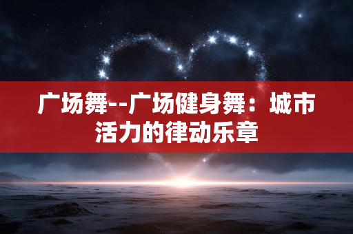 广场舞--广场健身舞：城市活力的律动乐章