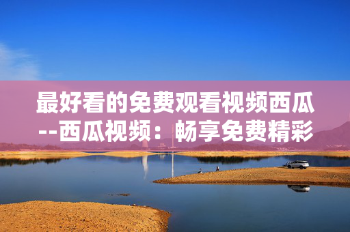 最好看的免费观看视频西瓜--西瓜视频：畅享免费精彩好看视频