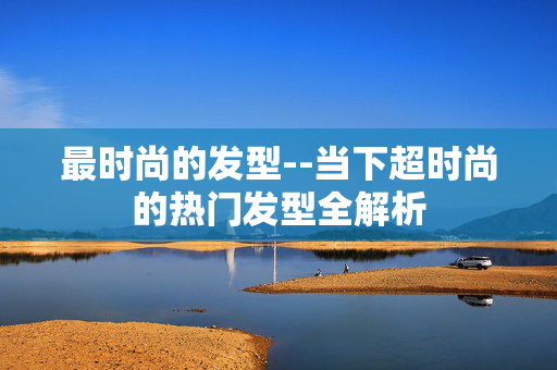 最时尚的发型--当下超时尚的热门发型全解析