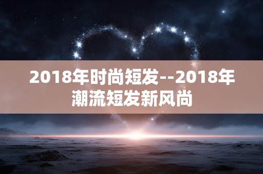 2018年时尚短发--2018年潮流短发新风尚